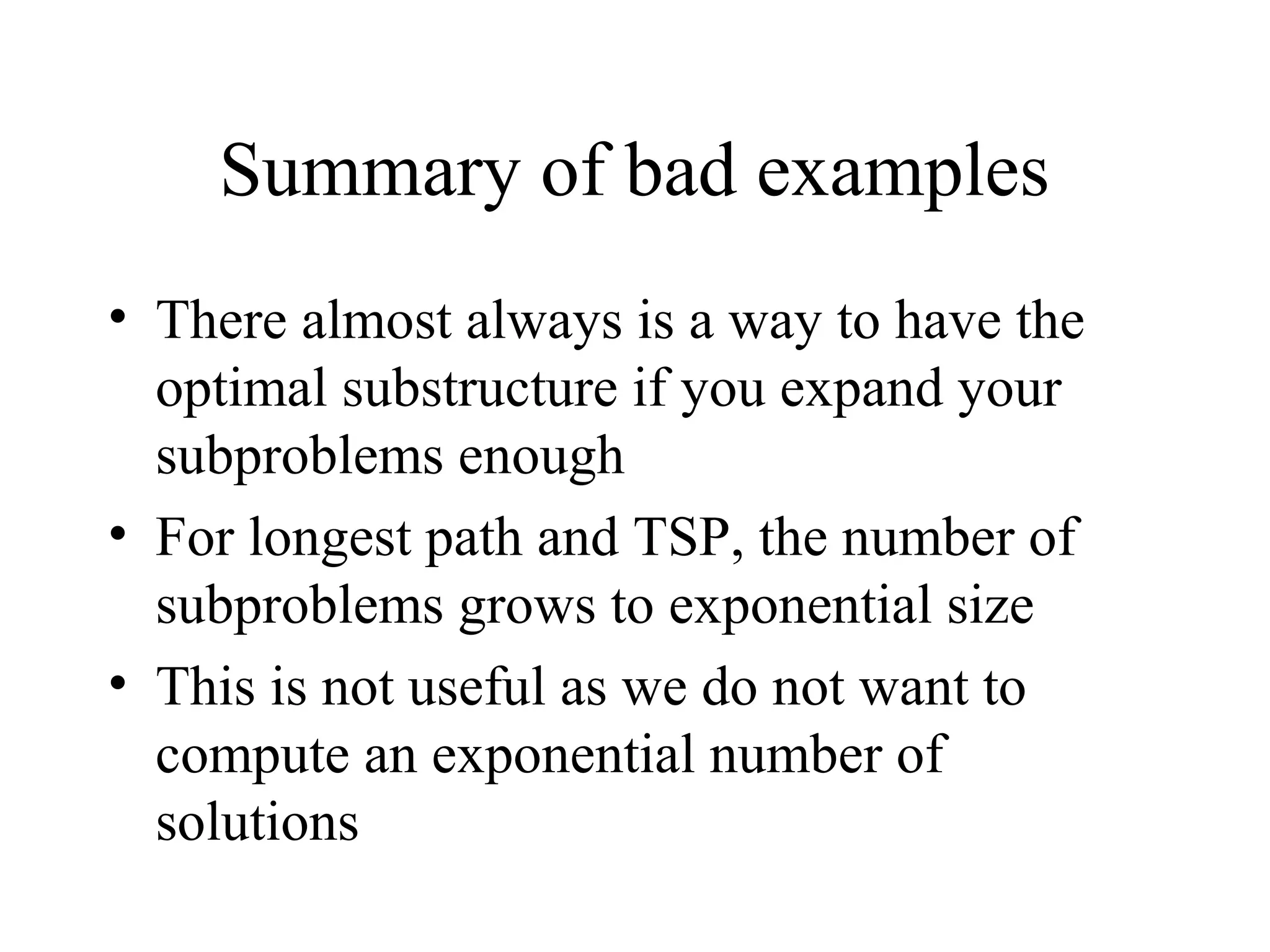 Summary of bad examples
• There almost always is a way to have the
optimal substructure if you expand your
subproblems enough
• For longest path and TSP, the number of
subproblems grows to exponential size
• This is not useful as we do not want to
compute an exponential number of
solutions
 