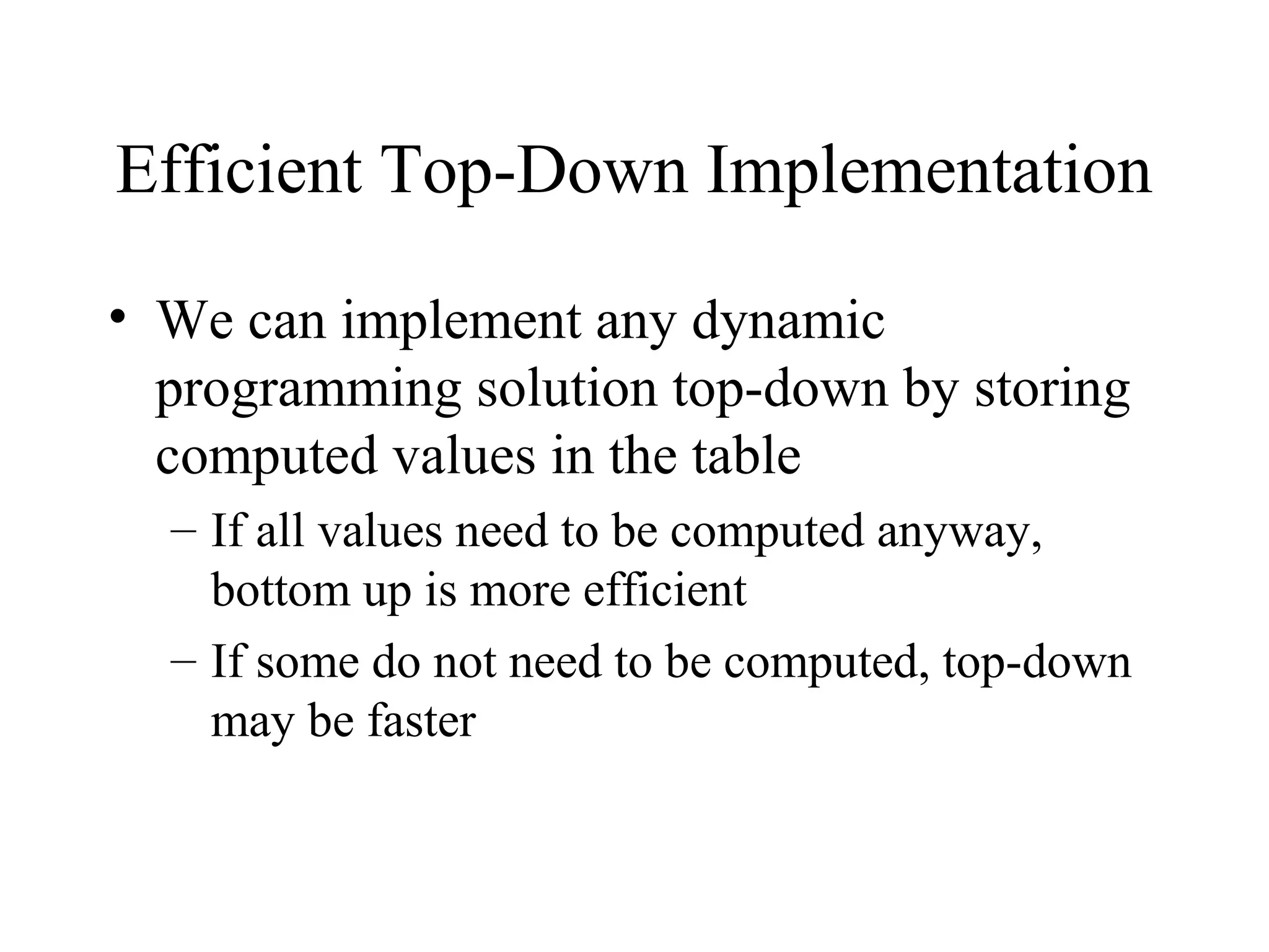 Efficient Top-Down Implementation
• We can implement any dynamic
programming solution top-down by storing
computed values in the table
– If all values need to be computed anyway,
bottom up is more efficient
– If some do not need to be computed, top-down
may be faster
 