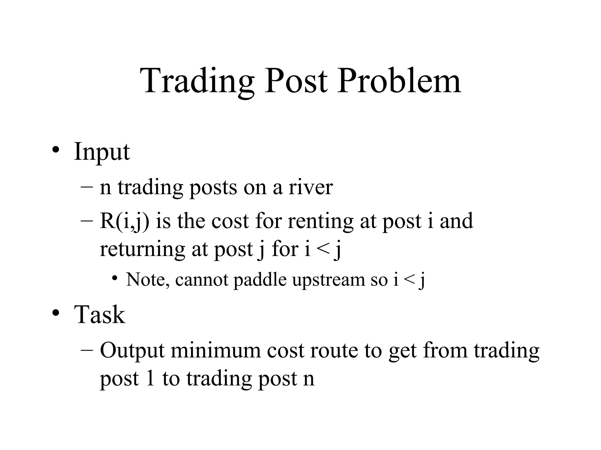 Trading Post Problem
• Input
– n trading posts on a river
– R(i,j) is the cost for renting at post i and
returning at post j for i < j
• Note, cannot paddle upstream so i < j
• Task
– Output minimum cost route to get from trading
post 1 to trading post n
 