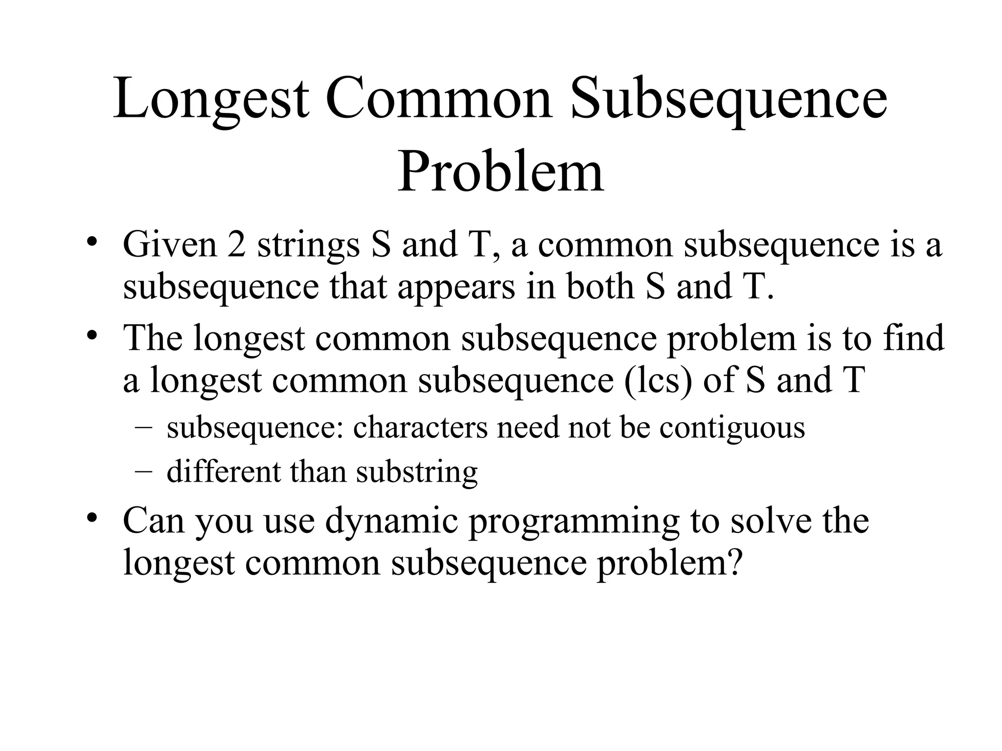 Longest Common Subsequence
Problem
• Given 2 strings S and T, a common subsequence is a
subsequence that appears in both S and T.
• The longest common subsequence problem is to find
a longest common subsequence (lcs) of S and T
– subsequence: characters need not be contiguous
– different than substring
• Can you use dynamic programming to solve the
longest common subsequence problem?
 