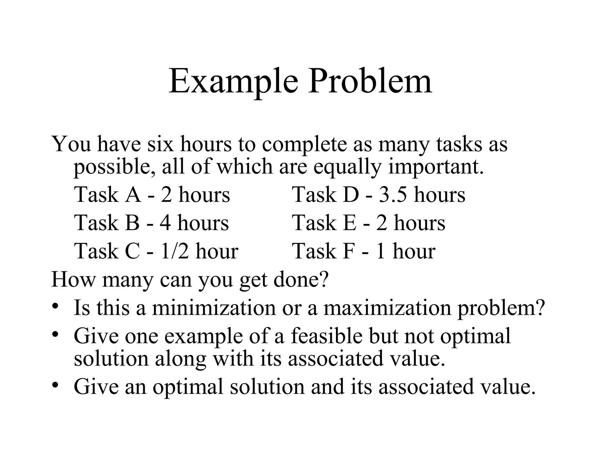 Example Problem
You have six hours to complete as many tasks as
possible, all of which are equally important.
Task A - 2 hours Task D - 3.5 hours
Task B - 4 hours Task E - 2 hours
Task C - 1/2 hour Task F - 1 hour
How many can you get done?
• Is this a minimization or a maximization problem?
• Give one example of a feasible but not optimal
solution along with its associated value.
• Give an optimal solution and its associated value.
 