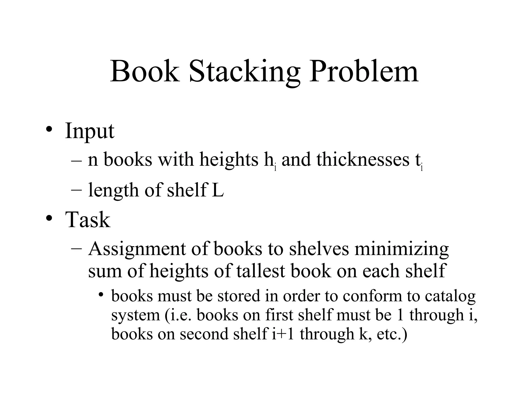 Book Stacking Problem
• Input
– n books with heights hi and thicknesses ti
– length of shelf L
• Task
– Assignment of books to shelves minimizing
sum of heights of tallest book on each shelf
• books must be stored in order to conform to catalog
system (i.e. books on first shelf must be 1 through i,
books on second shelf i+1 through k, etc.)
 