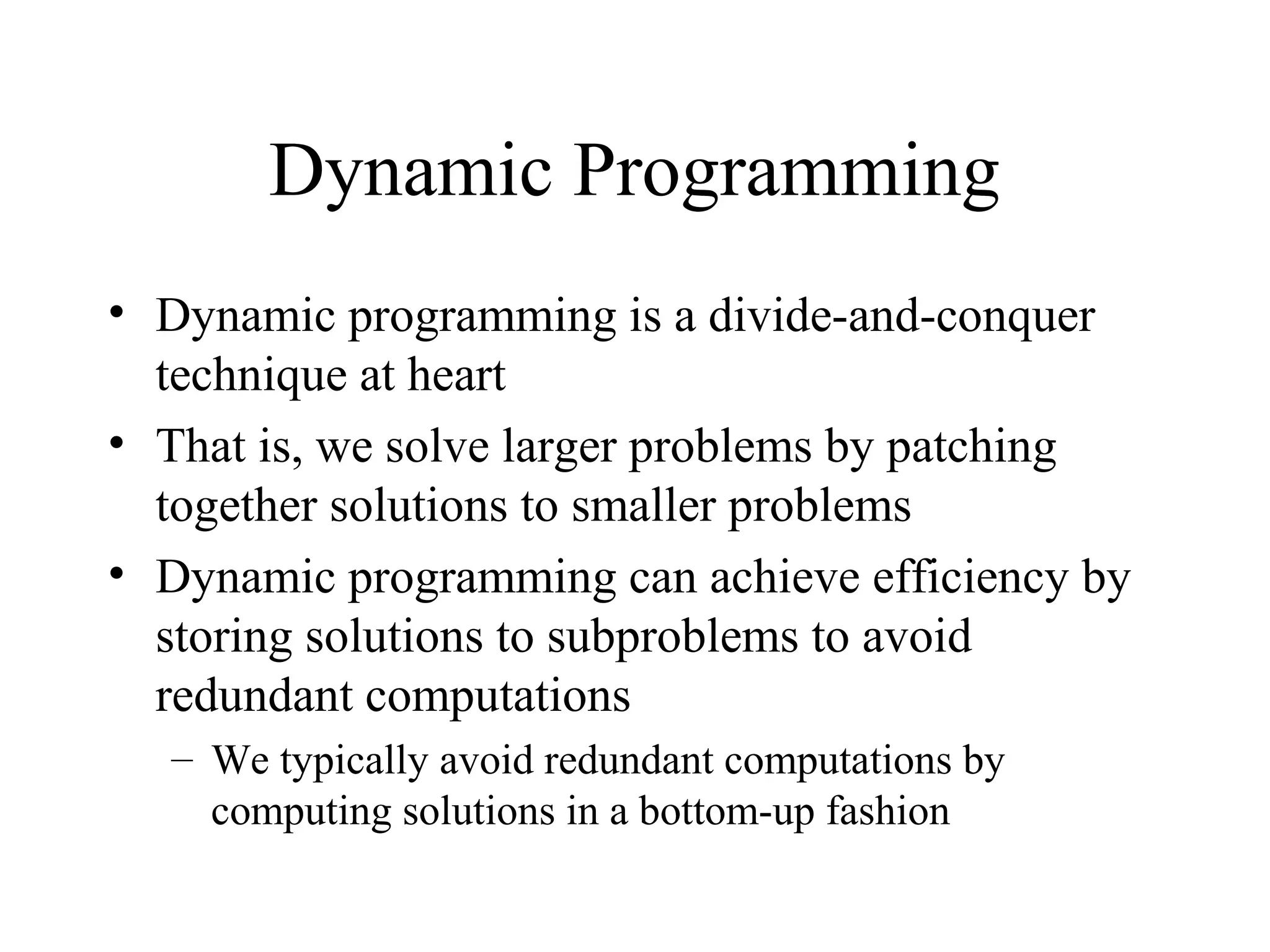 Dynamic Programming
• Dynamic programming is a divide-and-conquer
technique at heart
• That is, we solve larger problems by patching
together solutions to smaller problems
• Dynamic programming can achieve efficiency by
storing solutions to subproblems to avoid
redundant computations
– We typically avoid redundant computations by
computing solutions in a bottom-up fashion
 