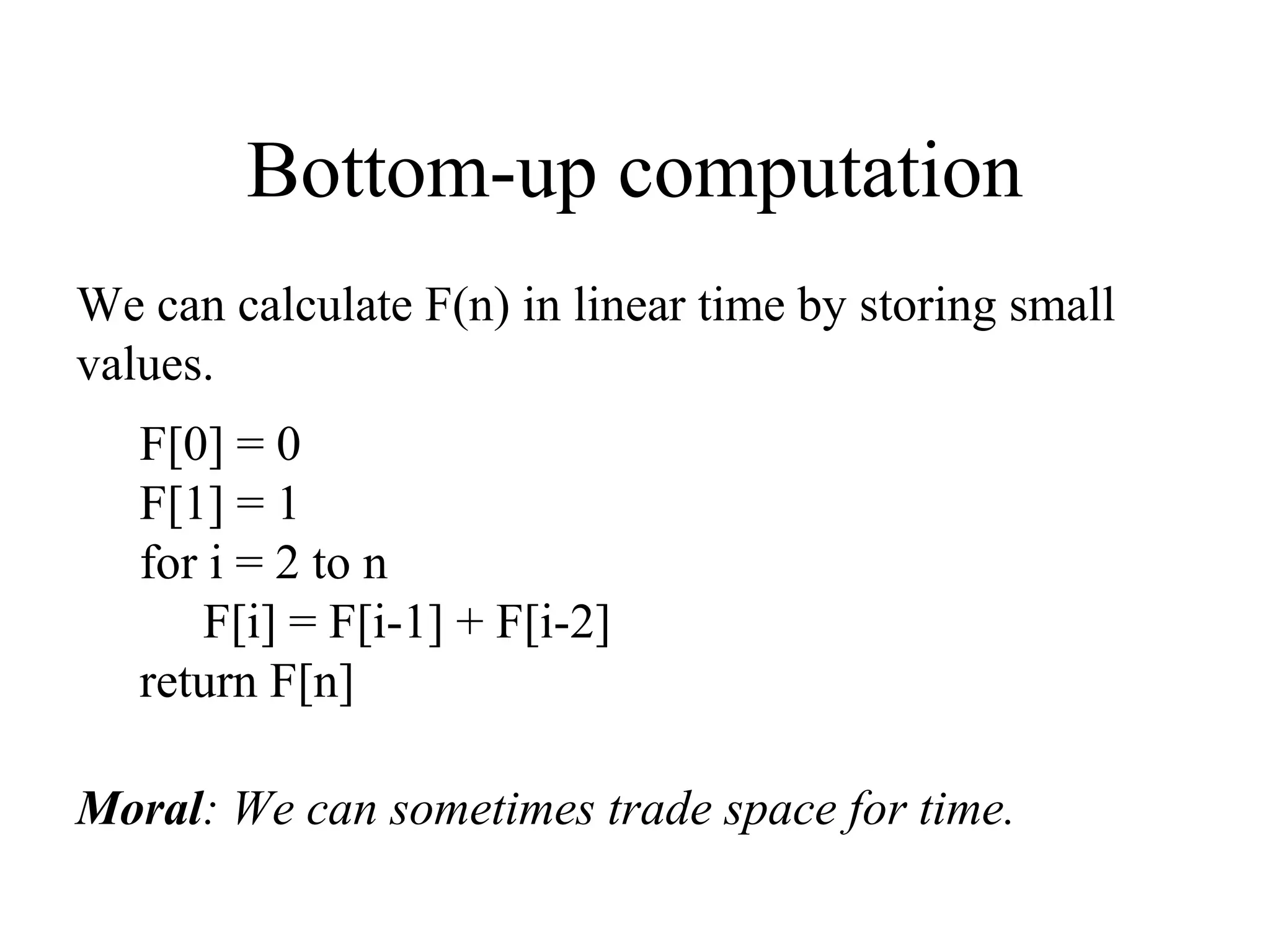 Bottom-up computation
We can calculate F(n) in linear time by storing small
values.
F[0] = 0
F[1] = 1
for i = 2 to n
F[i] = F[i-1] + F[i-2]
return F[n]
Moral: We can sometimes trade space for time.
 