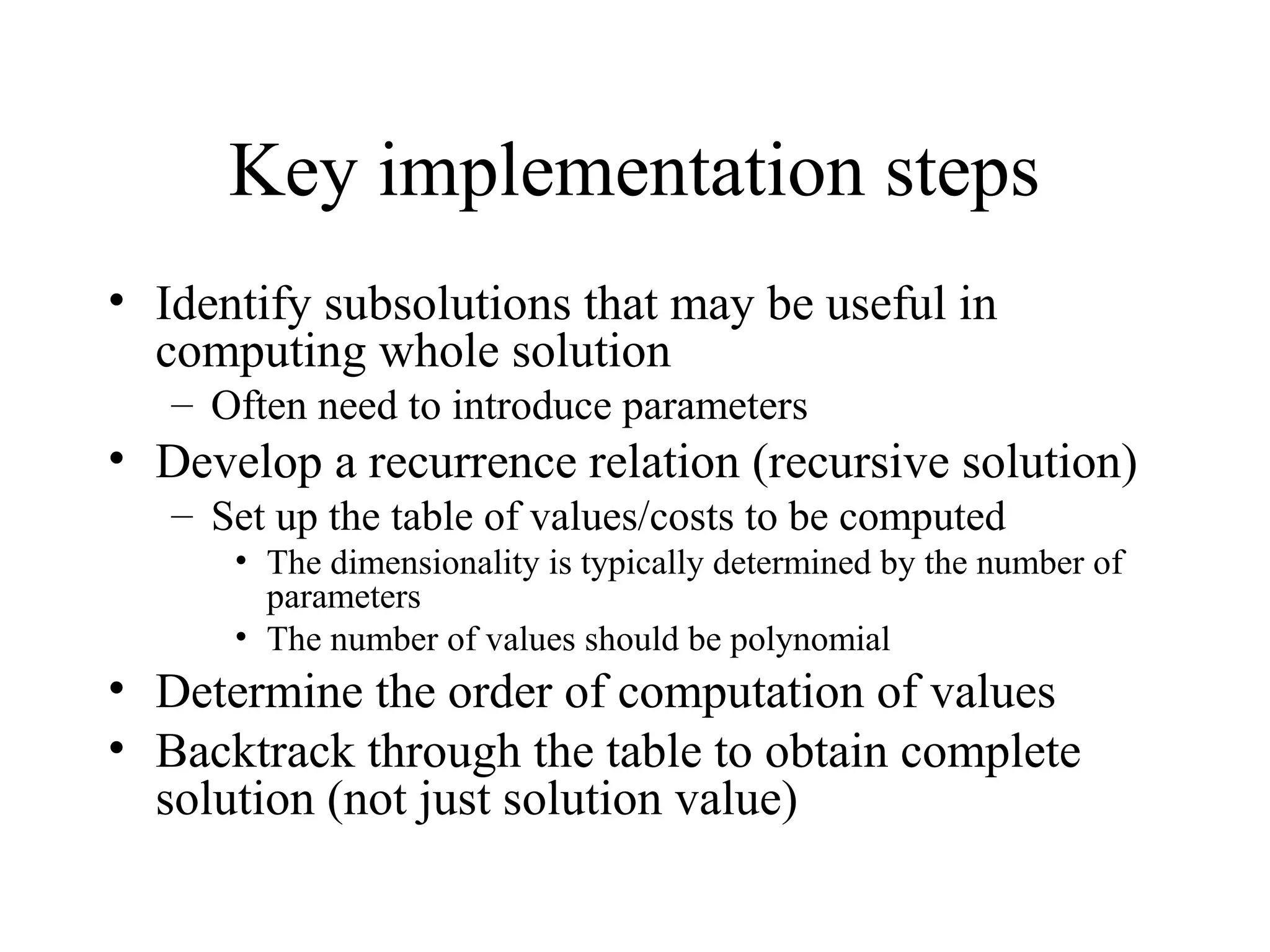Key implementation steps
• Identify subsolutions that may be useful in
computing whole solution
– Often need to introduce parameters
• Develop a recurrence relation (recursive solution)
– Set up the table of values/costs to be computed
• The dimensionality is typically determined by the number of
parameters
• The number of values should be polynomial
• Determine the order of computation of values
• Backtrack through the table to obtain complete
solution (not just solution value)
 
