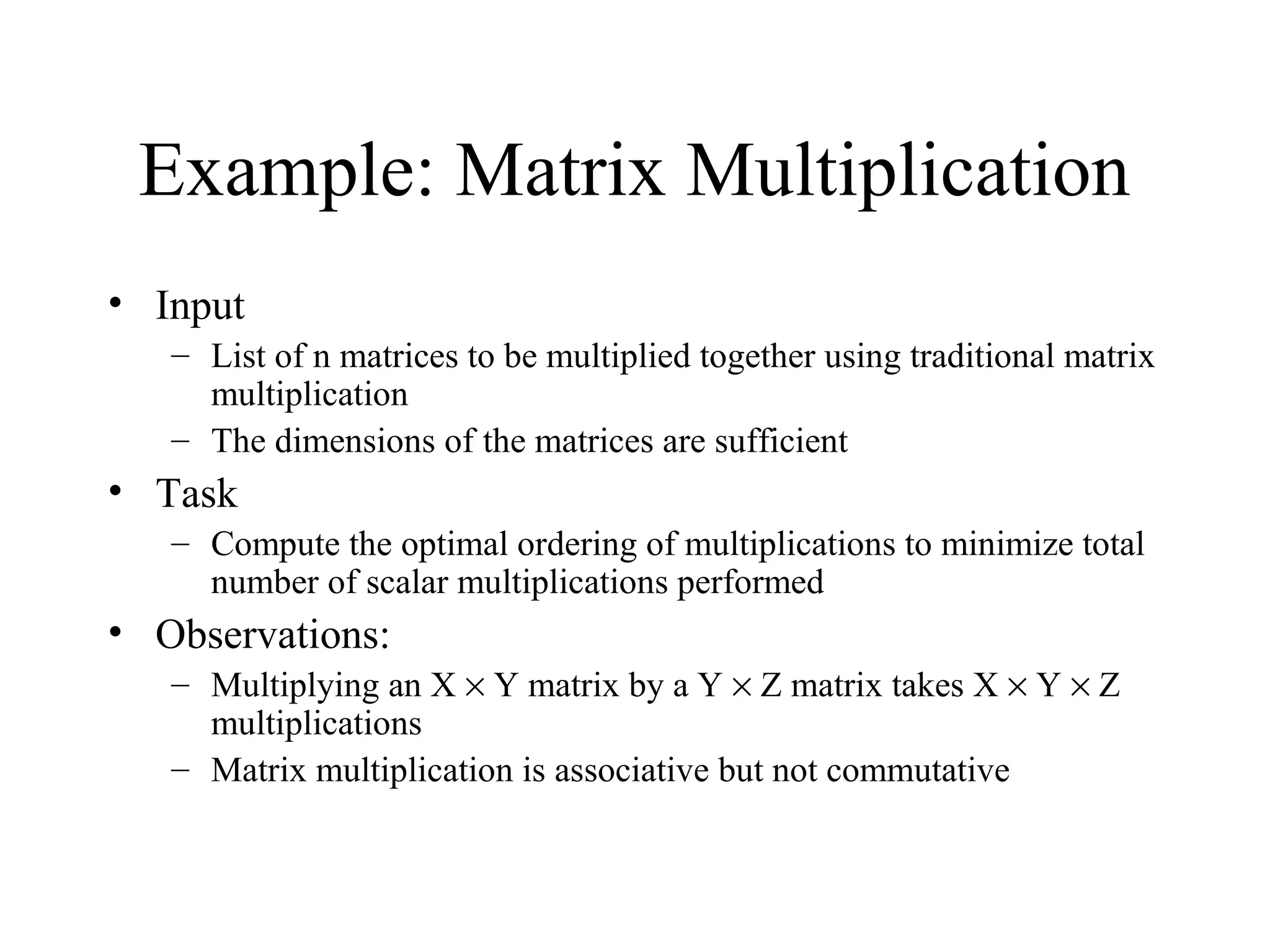 Example: Matrix Multiplication
• Input
– List of n matrices to be multiplied together using traditional matrix
multiplication
– The dimensions of the matrices are sufficient
• Task
– Compute the optimal ordering of multiplications to minimize total
number of scalar multiplications performed
• Observations:
– Multiplying an X × Y matrix by a Y × Z matrix takes X × Y × Z
multiplications
– Matrix multiplication is associative but not commutative
 
