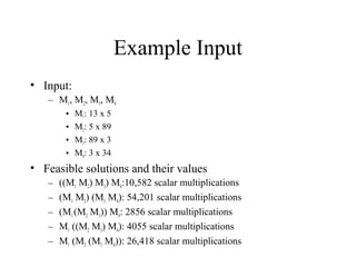Example Input
• Input:
– M1, M2, M3, M4
• M1: 13 x 5
• M2: 5 x 89
• M3: 89 x 3
• M4: 3 x 34
• Feasible solutions and their values
– ((M1 M2) M3) M4:10,582 scalar multiplications
– (M1 M2) (M3 M4): 54,201 scalar multiplications
– (M1(M2 M3)) M4: 2856 scalar multiplications
– M1 ((M2 M3) M4): 4055 scalar multiplications
– M1 (M2 (M3 M4)): 26,418 scalar multiplications
 