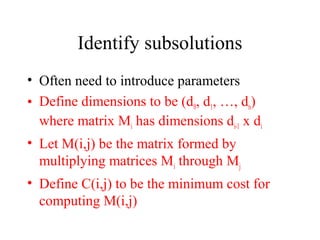 Identify subsolutions
• Often need to introduce parameters
• Define dimensions to be (d0, d1, …, dn)
where matrix Mi has dimensions di-1 x di
• Let M(i,j) be the matrix formed by
multiplying matrices Mi through Mj
• Define C(i,j) to be the minimum cost for
computing M(i,j)
 