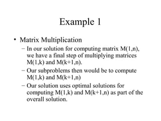 Example 1
• Matrix Multiplication
– In our solution for computing matrix M(1,n),
we have a final step of multiplying matrices
M(1,k) and M(k+1,n).
– Our subproblems then would be to compute
M(1,k) and M(k+1,n)
– Our solution uses optimal solutions for
computing M(1,k) and M(k+1,n) as part of the
overall solution.
 