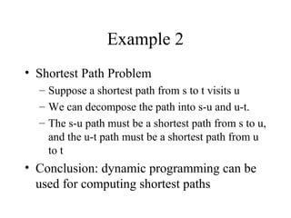 Example 2
• Shortest Path Problem
– Suppose a shortest path from s to t visits u
– We can decompose the path into s-u and u-t.
– The s-u path must be a shortest path from s to u,
and the u-t path must be a shortest path from u
to t
• Conclusion: dynamic programming can be
used for computing shortest paths
 