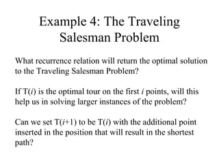 Example 4: The Traveling
Salesman Problem
What recurrence relation will return the optimal solution
to the Traveling Salesman Problem?
If T(i) is the optimal tour on the first i points, will this
help us in solving larger instances of the problem?
Can we set T(i+1) to be T(i) with the additional point
inserted in the position that will result in the shortest
path?
 
