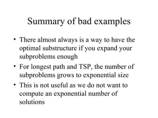 Summary of bad examples
• There almost always is a way to have the
optimal substructure if you expand your
subproblems enough
• For longest path and TSP, the number of
subproblems grows to exponential size
• This is not useful as we do not want to
compute an exponential number of
solutions
 