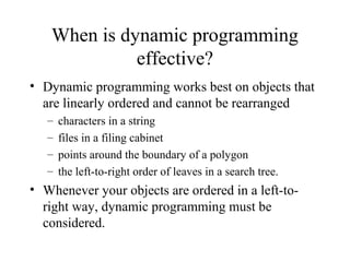 When is dynamic programming
effective?
• Dynamic programming works best on objects that
are linearly ordered and cannot be rearranged
– characters in a string
– files in a filing cabinet
– points around the boundary of a polygon
– the left-to-right order of leaves in a search tree.
• Whenever your objects are ordered in a left-to-
right way, dynamic programming must be
considered.
 