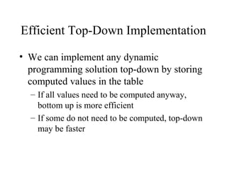 Efficient Top-Down Implementation
• We can implement any dynamic
programming solution top-down by storing
computed values in the table
– If all values need to be computed anyway,
bottom up is more efficient
– If some do not need to be computed, top-down
may be faster
 