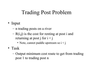 Trading Post Problem
• Input
– n trading posts on a river
– R(i,j) is the cost for renting at post i and
returning at post j for i < j
• Note, cannot paddle upstream so i < j
• Task
– Output minimum cost route to get from trading
post 1 to trading post n
 