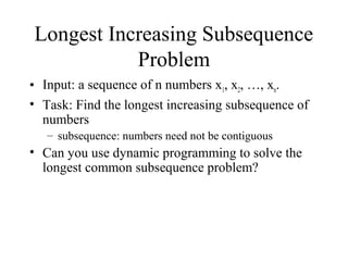 Longest Increasing Subsequence
Problem
• Input: a sequence of n numbers x1, x2, …, xn.
• Task: Find the longest increasing subsequence of
numbers
– subsequence: numbers need not be contiguous
• Can you use dynamic programming to solve the
longest common subsequence problem?
 