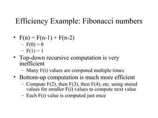 Efficiency Example: Fibonacci numbers
• F(n) = F(n-1) + F(n-2)
– F(0) = 0
– F(1) = 1
• Top-down recursive computation is very
inefficient
– Many F(i) values are computed multiple times
• Bottom-up computation is much more efficient
– Compute F(2), then F(3), then F(4), etc. using stored
values for smaller F(i) values to compute next value
– Each F(i) value is computed just once
 