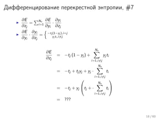 Дифференцирование перекрестной энтропии, #7
∂E
∂zj
=
Nn
i=1
∂E
∂yi
·
∂yi
∂zj
∂E
∂yi
·
∂yi
∂zj
= −tj (1−yj ),i=j
yj ti ,i=j
∂E
∂zj
= −tj (1 − yj ) +
Nn
i=1,i=j
yj ti
= −tj + tj yj + yj ·
Nn
i=1,i=j
ti
= −tj + yj

tj + ·
Nn
i=1,i=j
ti


= ???
18 / 60
 
