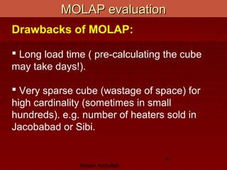 Ahsan Abdullah
11
MOLAP evaluationMOLAP evaluation
Drawbacks of MOLAP:
 Long load time ( pre-calculating the cube
may take days!).
 Very sparse cube (wastage of space) for
high cardinality (sometimes in small
hundreds). e.g. number of heaters sold in
Jacobabad or Sibi.
 