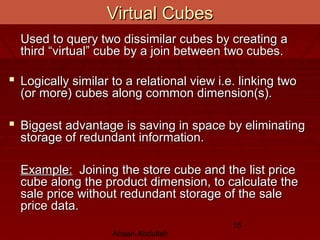 Ahsan Abdullah
15
Virtual CubesVirtual Cubes
Used to query two dissimilar cubes by creating aUsed to query two dissimilar cubes by creating a
third “virtual” cube by a join between two cubes.third “virtual” cube by a join between two cubes.
 Logically similar to a relational view i.e. linking twoLogically similar to a relational view i.e. linking two
(or more) cubes along common dimension(s).(or more) cubes along common dimension(s).
 Biggest advantage is saving in space by eliminatingBiggest advantage is saving in space by eliminating
storage of redundant information.storage of redundant information.
Example:Example: Joining the store cube and the list priceJoining the store cube and the list price
cube along the product dimension, to calculate thecube along the product dimension, to calculate the
sale price without redundant storage of the salesale price without redundant storage of the sale
price data.price data.
 