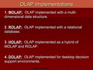 Ahsan Abdullah
3
OLAP ImplementationsOLAP Implementations
1.1. MOLAP:MOLAP: OLAP implemented with a multi-OLAP implemented with a multi-
dimensional data structure.dimensional data structure.
2.2. ROLAP:ROLAP: OLAP implemented with a relationalOLAP implemented with a relational
database.database.
3.3. HOLAP:HOLAP: OLAP implemented as a hybrid ofOLAP implemented as a hybrid of
MOLAP and ROLAP.MOLAP and ROLAP.
4.4. DOLAP:DOLAP: OLAP implemented for desktop decisionOLAP implemented for desktop decision
support environments.support environments.
 