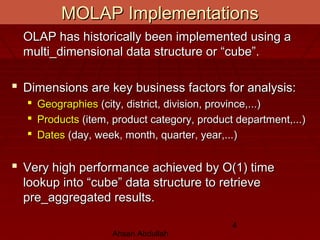 Ahsan Abdullah
4
MOLAP ImplementationsMOLAP Implementations
OLAP has historically been implemented using aOLAP has historically been implemented using a
multi_dimensional data structure or “cube”.multi_dimensional data structure or “cube”.
 Dimensions are key business factors for analysis:Dimensions are key business factors for analysis:
 GeographiesGeographies (city, district, division, province,...)(city, district, division, province,...)
 ProductsProducts (item, product category, product department,...)(item, product category, product department,...)
 DatesDates (day, week, month, quarter, year,...)(day, week, month, quarter, year,...)
 Very high performance achieved by O(1) timeVery high performance achieved by O(1) time
lookup into “cube” data structure to retrievelookup into “cube” data structure to retrieve
pre_aggregated results.pre_aggregated results.
 