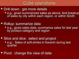 Ahsan Abdullah
7
Cube operationsCube operations
 Drill down: get more detailsDrill down: get more details
 e.g., given summarized sales as above, find breakupe.g., given summarized sales as above, find breakup
of sales by city within each region, or within Sindhof sales by city within each region, or within Sindh
 Rollup: summarize dataRollup: summarize data
 e.g., given sales data, summarize sales for last yeare.g., given sales data, summarize sales for last year
by product category and regionby product category and region
 Slice and dice: select and projectSlice and dice: select and project
 e.g.: Sales of soft-drinks in Karachi during laste.g.: Sales of soft-drinks in Karachi during last
quarterquarter
 Pivot: change the view of dataPivot: change the view of data
 