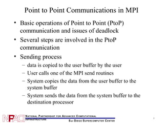 1
San DIEGO SUPERCOMPUTER CENTER
NATIONAL PARTNERSHIP FOR ADVANCED COMPUTATIONAL
INFRASTRUCTURE
Point to Point Communications in MPI
• Basic operations of Point to Point (PtoP)
communication and issues of deadlock
• Several steps are involved in the PtoP
communication
• Sending process
– data is copied to the user buffer by the user
– User calls one of the MPI send routines
– System copies the data from the user buffer to the
system buffer
– System sends the data from the system buffer to the
destination processor
 