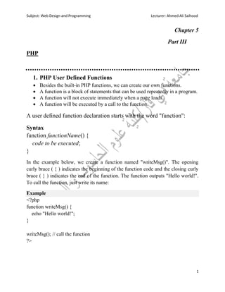 Subject: Web Design and Programming Lecturer: Ahmed Ali Saihood
1
Chapter 5
Part III
PHP
1. PHP User Defined Functions
 Besides the built-in PHP functions, we can create our own functions.
 A function is a block of statements that can be used repeatedly in a program.
 A function will not execute immediately when a page loads.
 A function will be executed by a call to the function.
A user defined function declaration starts with the word "function":
Syntax
function functionName() {
code to be executed;
}
In the example below, we create a function named "writeMsg()". The opening
curly brace ( { ) indicates the beginning of the function code and the closing curly
brace ( } ) indicates the end of the function. The function outputs "Hello world!".
To call the function, just write its name:
Example
<?php
function writeMsg() {
echo "Hello world!";
}
writeMsg(); // call the function
?>
 