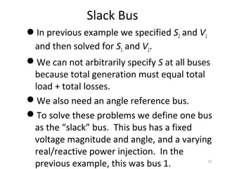 Slack Bus
In previous example we specified S2 and V1
and then solved for S1 and V2.
We can not arbitrarily specify S at all buses
because total generation must equal total
load + total losses.
We also need an angle reference bus.
To solve these problems we define one bus
as the “slack” bus. This bus has a fixed
voltage magnitude and angle, and a varying
real/reactive power injection. In the
previous example, this was bus 1. 10
 