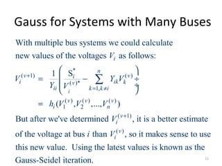 Gauss for Systems with Many Buses
*
( 1) ( )
( )*
1,
( ) ( ) ( )
1 2
( 1)
With multiple bus systems we could calculate
new values of the voltages as follows:
S1
( , ,..., )
But after we've determined , it is
i
i
n
v vi
i ik kv
ii k k i
v v v
i n
v
i
V
V Y V
Y V
h V V V
V
+
= ≠
+
 
= − ÷
 ÷
 
=
∑
( )
a better estimate
of the voltage at bus than , so it makes sense to use
this new value. Using the latest values is known as the
Gauss-Seidel iteration.
v
ii V
11
 