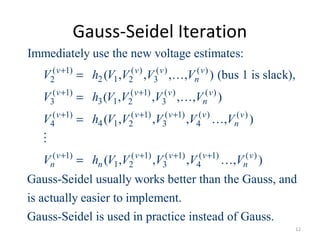 Gauss-Seidel Iteration
( 1) ( ) ( ) ( )
2 12 2 3
( 1) ( 1) ( ) ( )
3 13 2 3
( 1) ( 1) ( 1) ( ) ( )
4 14 2 3 4
( 1) ( 1) (
1 2 3
Immediately use the new voltage estimates:
( , , , , ) (bus 1 is slack),
( , , , , )
( , , , , )
( , ,
v v v v
n
v v v v
n
v v v v v
n
v v v
n n
V h V V V V
V h V V V V
V h V V V V V
V h V V V
+
+ +
+ + +
+ +
= …
= …
= …
=
M
1) ( 1) ( )
4, , )
Gauss-Seidel usually works better than the Gauss, and
is actually easier to implement.
Gauss-Seidel is used in practice instead of Gauss.
v v
nV V+ +
…
12
 