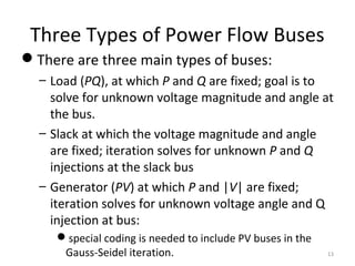 Three Types of Power Flow Buses
There are three main types of buses:
– Load (PQ), at which P and Q are fixed; goal is to
solve for unknown voltage magnitude and angle at
the bus.
– Slack at which the voltage magnitude and angle
are fixed; iteration solves for unknown P and Q
injections at the slack bus
– Generator (PV) at which P and |V| are fixed;
iteration solves for unknown voltage angle and Q
injection at bus:
special coding is needed to include PV buses in the
Gauss-Seidel iteration. 13
 