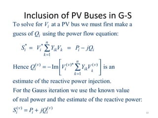 Inclusion of PV Buses in G-S
* *
1
( ) ( )* ( )
1
To solve for at a PV bus we must first make a
guess of using the power flow equation:
Hence Im is an
estimate of the reactive power injectio
k
i
i
n
i i ik k i i
k
n
v v v
i i ik
k
V
Q
S V Y V P jQ
Q V Y V
=
=
= = −
 
= −  
 
∑
∑
( ) ( )
n.
For the Gauss iteration we use the known value
of real power and the estimate of the reactive power:
v v
i i iS P jQ= + 14
 
