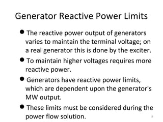 Generator Reactive Power Limits
The reactive power output of generators
varies to maintain the terminal voltage; on
a real generator this is done by the exciter.
To maintain higher voltages requires more
reactive power.
Generators have reactive power limits,
which are dependent upon the generator's
MW output.
These limits must be considered during the
power flow solution. 18
 