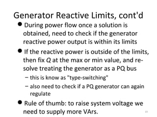 Generator Reactive Limits, cont'd
During power flow once a solution is
obtained, need to check if the generator
reactive power output is within its limits
If the reactive power is outside of the limits,
then fix Q at the max or min value, and re-
solve treating the generator as a PQ bus
– this is know as "type-switching"
– also need to check if a PQ generator can again
regulate
Rule of thumb: to raise system voltage we
need to supply more VArs. 19
 