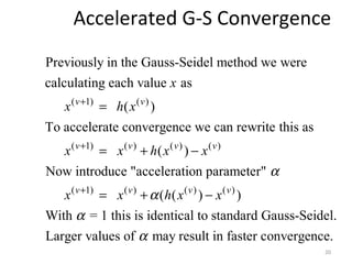 Accelerated G-S Convergence
( 1) ( )
( 1) ( ) ( ) ( )
(
Previously in the Gauss-Seidel method we were
calculating each value as
( )
To accelerate convergence we can rewrite this as
( )
Now introduce "acceleration parameter"
v v
v v v v
x
x h x
x x h x x
x
α
+
+
=
= + −
1) ( ) ( ) ( )
( ( ) )
With = 1 this is identical to standard Gauss-Seidel.
Larger values of may result in faster convergence.
v v v v
x h x xα
α
α
+
= + −
20
 