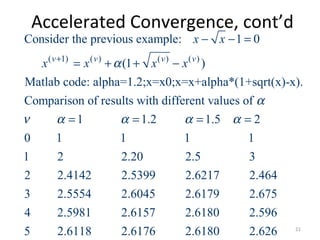 Accelerated Convergence, cont’d
( 1) ( ) ( ) ( )
Consider the previous example: 1 0
(1 )
Matlab code: alpha=1.2;x=x0;x=x+alpha*(1+sqrt(x)-x).
Comparison of results with different values of
1 1.2 1.5 2
0 1 1 1 1
1 2 2.20 2.5 3
2
v v v v
x x
x x x xα
α
ν α α α α
+
− − =
= + + −
= = = =
2.4142 2.5399 2.6217 2.464
3 2.5554 2.6045 2.6179 2.675
4 2.5981 2.6157 2.6180 2.596
5 2.6118 2.6176 2.6180 2.626 21
 