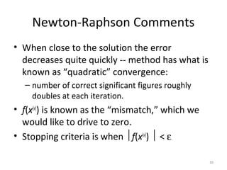 Newton-Raphson Comments
• When close to the solution the error
decreases quite quickly -- method has what is
known as “quadratic” convergence:
– number of correct significant figures roughly
doubles at each iteration.
• f(x(v)
) is known as the “mismatch,” which we
would like to drive to zero.
• Stopping criteria is when f(x(v)
)  < ε
30
 