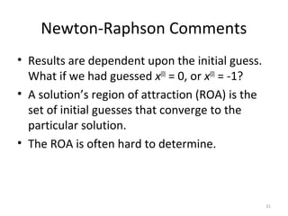 Newton-Raphson Comments
• Results are dependent upon the initial guess.
What if we had guessed x(0)
= 0, or x(0)
= -1?
• A solution’s region of attraction (ROA) is the
set of initial guesses that converge to the
particular solution.
• The ROA is often hard to determine.
31
 