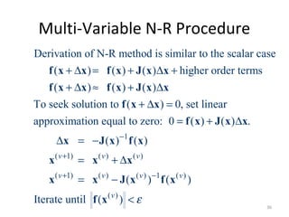 Multi-Variable N-R Procedure
Derivation of N-R method is similar to the scalar case
( ) ( ) ( ) higher order terms
( ) ( ) ( )
To seek solution to ( ) 0, set linear
approximation equal to zero: 0 ( ) ( ) .
+ ∆ = + ∆ +
+ ∆ ≈ + ∆
+ ∆ =
= + ∆
∆ = −
f x x f x J x x
f x x f x J x x
f x x
f x J x x
x 1
( 1) ( ) ( )
( 1) ( ) ( ) 1 ( )
( )
( ) ( )
( ) ( )
Iterate until ( )
v v v
v v v v
v
ε
−
+
+ −
= + ∆
= −
<
J x f x
x x x
x x J x f x
f x
36
 