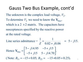 Gauss Two Bus Example, cont’d
2
2 bus
The unknown is the complex load voltage, .
To determine we need to know the ,
which is a 2 2 matrix. The capacitors have
susceptances specified by the reactive power
at the rated voltage.
Line
V
V
×
Y
bus
11 22
1 1
series admittance = 5 15.
0.02 0.06
5 14.95 5 15
Hence .
5 15 5 14.70
( Note: 15 0.05; 15 0.05 0.25).
j
Z j
j j
j j
B B
= = −
+
− − + 
=  − + − 
= − + = − + +
Y
7
 