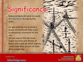 Sixtus certainly did what he could
to unify Rome during his five
years.
He was seeking not so much a
visual, architectural unity as an
ecclesiastical coherence for the
city.
His aim was to link the seven
major churches and shrines of
Rome with roads by which pilgrims
could make their circuits of them
all in a single day.
Zaqaziq University
Faculty of Engineering
Department of Architecture
Significance
 