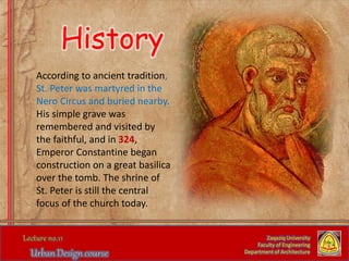 According to ancient tradition,
St. Peter was martyred in the
Nero Circus and buried nearby.
His simple grave was
remembered and visited by
the faithful, and in 324,
Emperor Constantine began
construction on a great basilica
over the tomb. The shrine of
St. Peter is still the central
focus of the church today.
Zaqaziq University
Faculty of Engineering
Department of Architecture
History
 