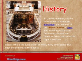 In Catholic tradition, it is the
burial site of its namesake
Saint Peter, who was one of
the twelve apostles of Jesus
and, according to tradition,
first bishop of Rome and
therefore first in the line of the
papal succession.
Zaqaziq University
Faculty of Engineering
Department of Architecture
Because this is the burial site of St. Peter, many other popes have
been buried beneath the Basilica.
History
 