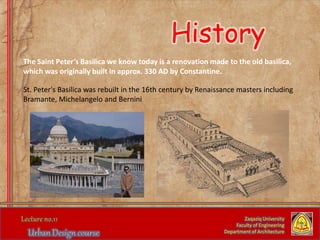 Zaqaziq University
Faculty of Engineering
Department of Architecture
The Saint Peter’s Basilica we know today is a renovation made to the old basilica,
which was originally built in approx. 330 AD by Constantine.
St. Peter's Basilica was rebuilt in the 16th century by Renaissance masters including
Bramante, Michelangelo and Bernini
History
 