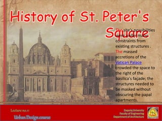 History of St. Peter's
Square
Zaqaziq University
Faculty of Engineering
Department of Architecture
The site's possibilities
were under many
constraints from
existing structures .
The massed
accretions of the
Vatican Palace
crowded the space to
the right of the
basilica's façade; the
structures needed to
be masked without
obscuring the papal
apartments.
 