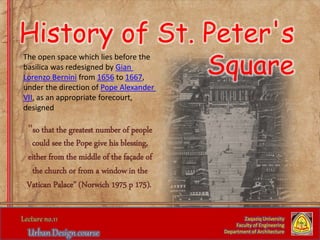 History of St. Peter's
Square
Zaqaziq University
Faculty of Engineering
Department of Architecture
The open space which lies before the
basilica was redesigned by Gian
Lorenzo Bernini from 1656 to 1667,
under the direction of Pope Alexander
VII, as an appropriate forecourt,
designed
"so that the greatest number of people
could see the Pope give his blessing,
either from the middle of the façade of
the church or from a window in the
Vatican Palace" (Norwich 1975 p 175).
 