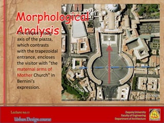 Zaqaziq University
Faculty of Engineering
Department of Architecture
Morphological
AnalysisThe ellipse's long
axis of the piazza,
which contrasts
with the trapezoidal
entrance, encloses
the visitor with "the
maternal arms of
Mother Church" in
Bernini's
expression.
 