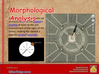 In 1817 circular stones were set
to mark the tip of the obelisk's
shadow at noon as the sun
entered each of the signs of the
zodiac, making the obelisk a
gigantic sundial's gnomon.
Zaqaziq University
Faculty of Engineering
Department of Architecture
Morphological
Analysis
 